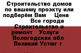 Строительство домов по вашему проэкту или подберём Вам  › Цена ­ 12 000 - Все города Строительство и ремонт » Услуги   . Вологодская обл.,Великий Устюг г.